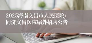 2025海南文昌市人民医院/同济文昌医院编外招聘公告