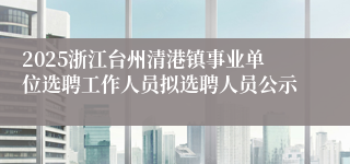 2025浙江台州清港镇事业单位选聘工作人员拟选聘人员公示
