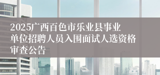 2025广西百色市乐业县事业单位招聘人员入围面试人选资格审查公告