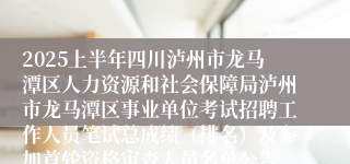 2025上半年四川泸州市龙马潭区人力资源和社会保障局泸州市龙马潭区事业单位考试招聘工作人员笔试总成绩（排名）及参加首轮资格审查人员名单公告