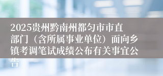 2025贵州黔南州都匀市市直部门（含所属事业单位）面向乡镇考调笔试成绩公布有关事宜公告