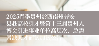 2025春季贵州黔西南州普安县赴高校引才暨第十三届贵州人博会引进事业单位高层次、急需紧缺人才面试加试公告