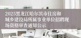 2025黑龙江哈尔滨市住房和城乡建设局所属事业单位招聘现场资格审查通知公示