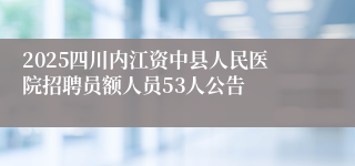 2025四川内江资中县人民医院招聘员额人员53人公告