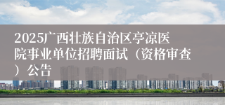 2025广西壮族自治区亭凉医院事业单位招聘面试（资格审查）公告