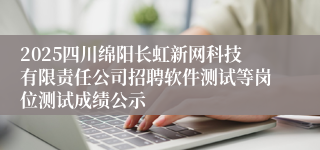 2025四川绵阳长虹新网科技有限责任公司招聘软件测试等岗位测试成绩公示