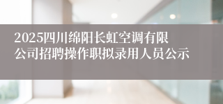 2025四川绵阳长虹空调有限公司招聘操作职拟录用人员公示