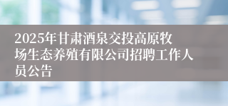 2025年甘肃酒泉交投高原牧场生态养殖有限公司招聘工作人员公告