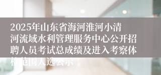 2025年山东省海河淮河小清河流域水利管理服务中心公开招聘人员考试总成绩及进入考察体检范围人选公示