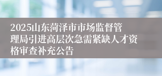 2025山东菏泽市市场监督管理局引进高层次急需紧缺人才资格审查补充公告