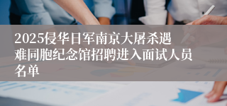 2025侵华日军南京大屠杀遇难同胞纪念馆招聘进入面试人员名单