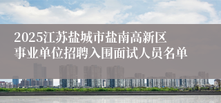 2025江苏盐城市盐南高新区事业单位招聘入围面试人员名单