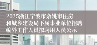 2025浙江宁波市余姚市住房和城乡建设局下属事业单位招聘编外工作人员拟聘用人员公示