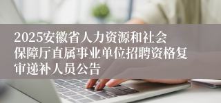 2025安徽省人力资源和社会保障厅直属事业单位招聘资格复审递补人员公告