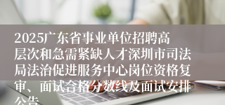 2025广东省事业单位招聘高层次和急需紧缺人才深圳市司法局法治促进服务中心岗位资格复审、面试合格分数线及面试安排公告