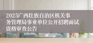 2025广西壮族自治区机关事务管理局事业单位公开招聘面试资格审查公告