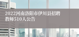 2022河南洛阳市伊川县招聘教师510人公告