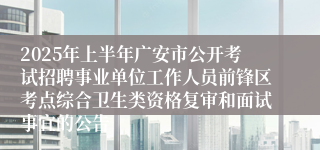 2025年上半年广安市公开考试招聘事业单位工作人员前锋区考点综合卫生类资格复审和面试事宜的公告