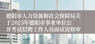 德阳市人力资源和社会保障局关于2025年德阳市事业单位公开考试招聘工作人员面试资格审查的公告