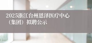 2025浙江台州恩泽医疗中心（集团）拟聘公示
