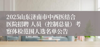 2025山东济南市中西医结合医院招聘 人员（控制总量）考察体检范围人选名单公告