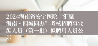 2024海南省安宁医院“汇聚海南・四城同办”考核招聘事业编人员（第一批）拟聘用人员公示