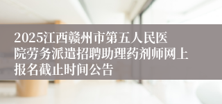 2025江西赣州市第五人民医院劳务派遣招聘助理药剂师网上报名截止时间公告
