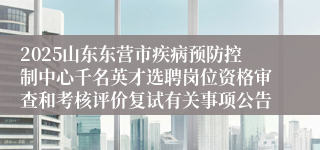 2025山东东营市疾病预防控制中心千名英才选聘岗位资格审查和考核评价复试有关事项公告