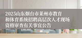 2025山东烟台市莱州市教育和体育系统招聘高层次人才现场资格审查有关事宜公告