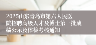 2025山东青岛市第六人民医院招聘高级人才及博士第一批成绩公示及体检考核通知