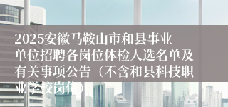 2025安徽马鞍山市和县事业单位招聘各岗位体检人选名单及有关事项公告（不含和县科技职业学校岗位）