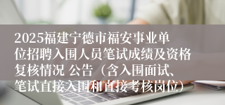 2025福建宁德市福安事业单位招聘入围人员笔试成绩及资格复核情况 公告（含入围面试、笔试直接入围和直接考核岗位）