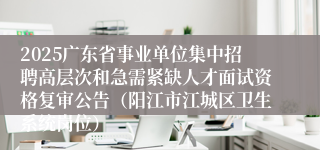 2025广东省事业单位集中招聘高层次和急需紧缺人才面试资格复审公告（阳江市江城区卫生系统岗位）
