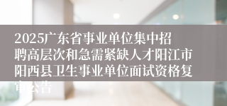 2025广东省事业单位集中招聘高层次和急需紧缺人才阳江市阳西县卫生事业单位面试资格复审公告