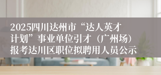 2025四川达州市“达人英才计划”事业单位引才（广州场）报考达川区职位拟聘用人员公示