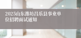 2025山东潍坊昌乐县事业单位招聘面试通知