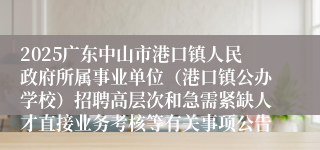 2025广东中山市港口镇人民政府所属事业单位（港口镇公办学校）招聘高层次和急需紧缺人才直接业务考核等有关事项公告