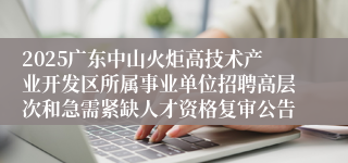 2025广东中山火炬高技术产业开发区所属事业单位招聘高层次和急需紧缺人才资格复审公告