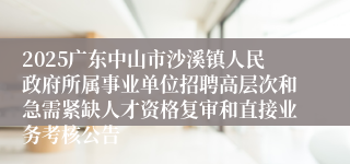 2025广东中山市沙溪镇人民政府所属事业单位招聘高层次和急需紧缺人才资格复审和直接业务考核公告