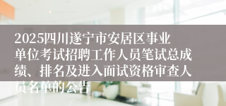 2025四川遂宁市安居区事业单位考试招聘工作人员笔试总成绩、排名及进入面试资格审查人员名单的公告
