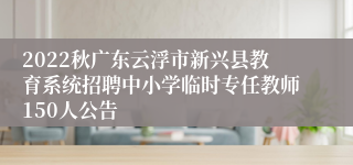 2022秋广东云浮市新兴县教育系统招聘中小学临时专任教师150人公告