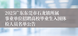 2025广东东莞市石龙镇所属事业单位招聘高校毕业生入围体检人员名单公告
