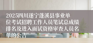 2025四川遂宁蓬溪县事业单位考试招聘工作人员笔试总成绩排名及进入面试资格审查人员名单的公告