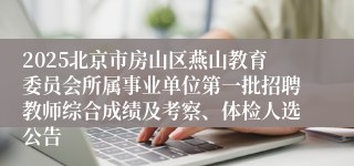 2025北京市房山区燕山教育委员会所属事业单位第一批招聘教师综合成绩及考察、体检人选公告