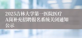 2025吉林大学第一医院医疗A岗补充招聘报名系统关闭通知公示