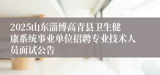 2025山东淄博高青县卫生健康系统事业单位招聘专业技术人员面试公告