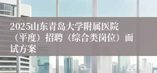 2025山东青岛大学附属医院（平度）招聘（综合类岗位）面试方案