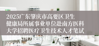 2025广东肇庆市高要区卫生健康局所属事业单位赴南方医科大学招聘医疗卫生技术人才笔试最低入围分数线和考生笔试成绩的通知