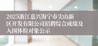 2025浙江嘉兴海宁市尖山新区开发有限公司招聘综合成绩及入围体检对象公示