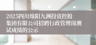 2025四川绵阳九洲投资控股集团有限公司招聘行政管理岗测试成绩的公示